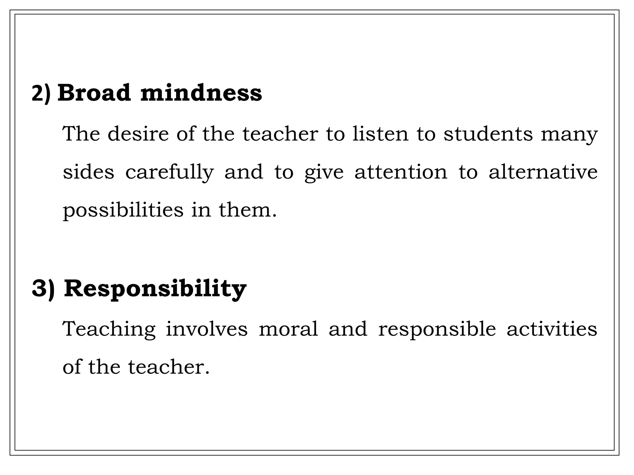 2) Broad mindness
The desire of the teacher to listen to students many
sides carefully and to give attention to alternative
possibilities in them.
3) Responsibility
Teaching involves moral and responsible activities
of the teacher.
 