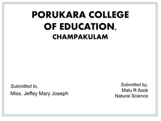 PORUKARA COLLEGE
OF EDUCATION,
CHAMPAKULAM
Submitted to,
Miss. Jeffey Mary Joseph
Submitted by,
Malu R Asok
Natural Science
 