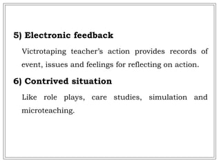 5) Electronic feedback
Victrotaping teacher’s action provides records of
event, issues and feelings for reflecting on action.
6) Contrived situation
Like role plays, care studies, simulation and
microteaching.
 