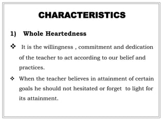 CHARACTERISTICS
1) Whole Heartedness
 It is the willingness , commitment and dedication
of the teacher to act according to our belief and
practices.
 When the teacher believes in attainment of certain
goals he should not hesitated or forget to light for
its attainment.
 