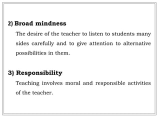 2) Broad mindness
The desire of the teacher to listen to students many
sides carefully and to give attention to alternative
possibilities in them.
3) Responsibility
Teaching involves moral and responsible activities
of the teacher.
 
