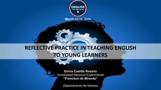 REFLECTIVE PRACTICE IN TEACHING ENGLISH
TO YOUNG LEARNERS
March 14-18, 2016
Elvina Castillo Rosario
Universidad Nacional Experimental
“Francisco de Miranda”
Departamento de Idiomas
 