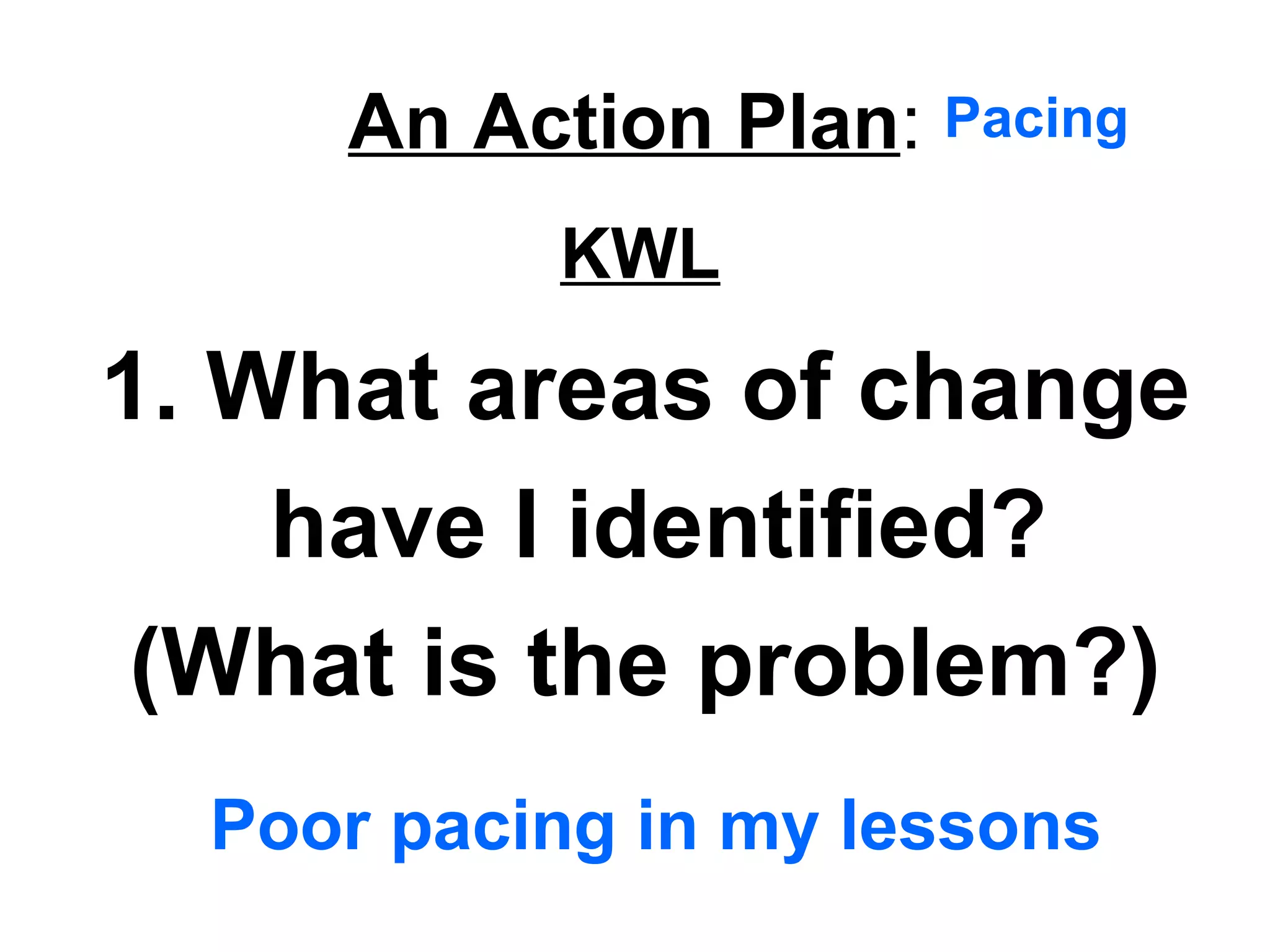 An Action Plan:
1. What areas of change
have I identified?
(What is the problem?)
Poor pacing in my lessons
Pacing
KWL
 
