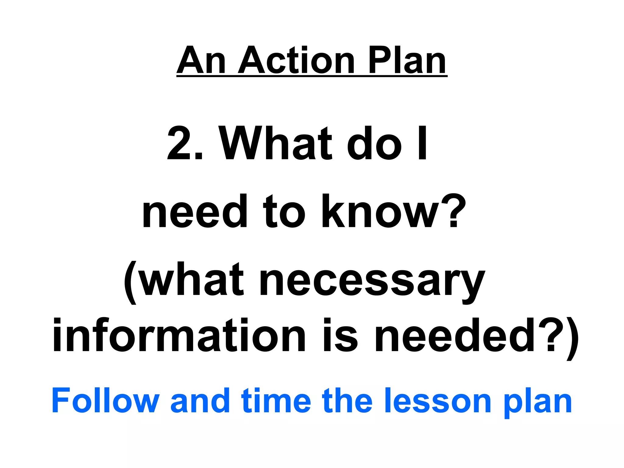 An Action Plan
2. What do I
need to know?
(what necessary
information is needed?)
Follow and time the lesson plan
 