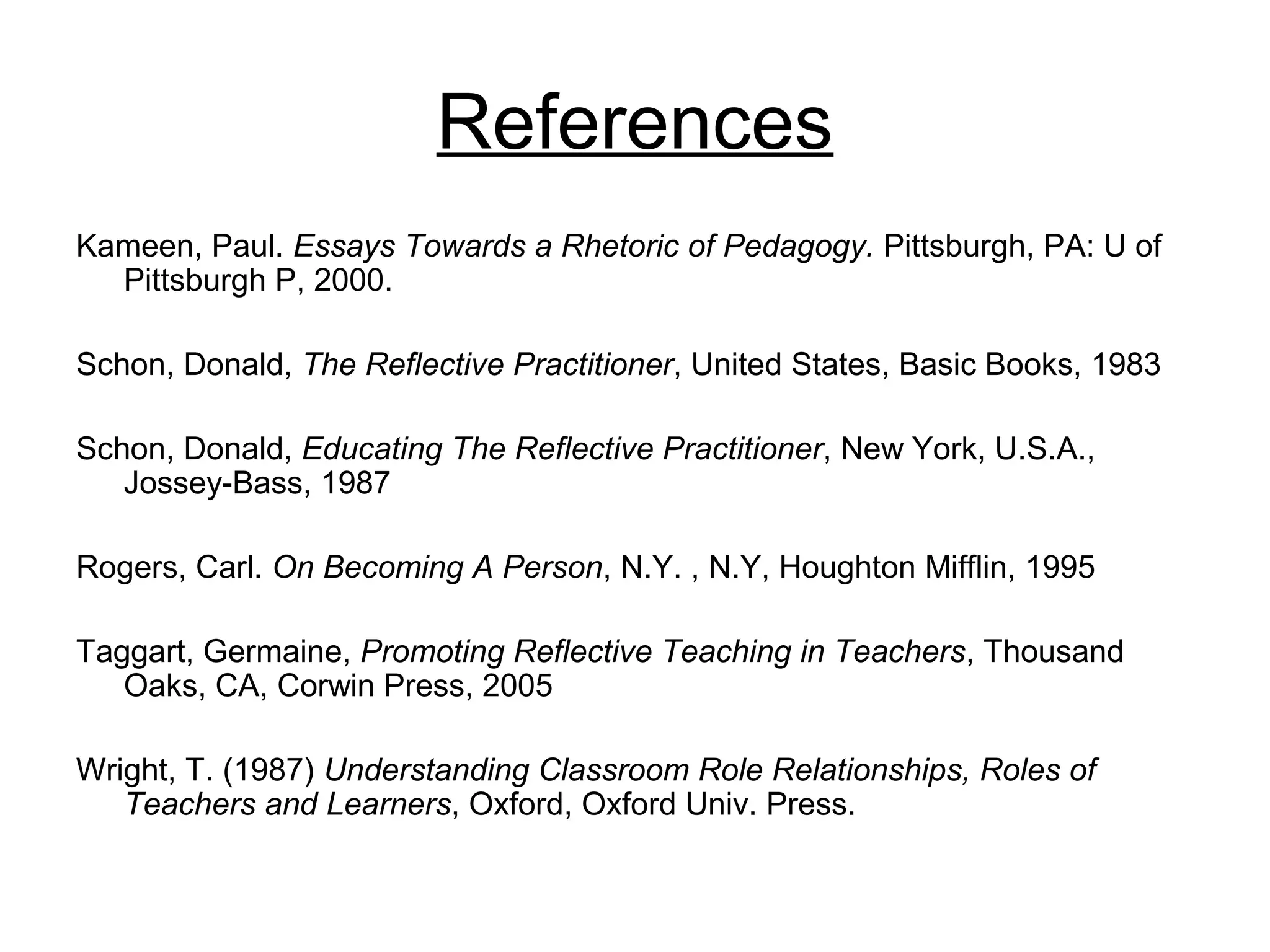 References
Kameen, Paul. Essays Towards a Rhetoric of Pedagogy. Pittsburgh, PA: U of
Pittsburgh P, 2000.
Schon, Donald, The Reflective Practitioner, United States, Basic Books, 1983
Schon, Donald, Educating The Reflective Practitioner, New York, U.S.A.,
Jossey-Bass, 1987
Rogers, Carl. On Becoming A Person, N.Y. , N.Y, Houghton Mifflin, 1995
Taggart, Germaine, Promoting Reflective Teaching in Teachers, Thousand
Oaks, CA, Corwin Press, 2005
Wright, T. (1987) Understanding Classroom Role Relationships, Roles of
Teachers and Learners, Oxford, Oxford Univ. Press.
 