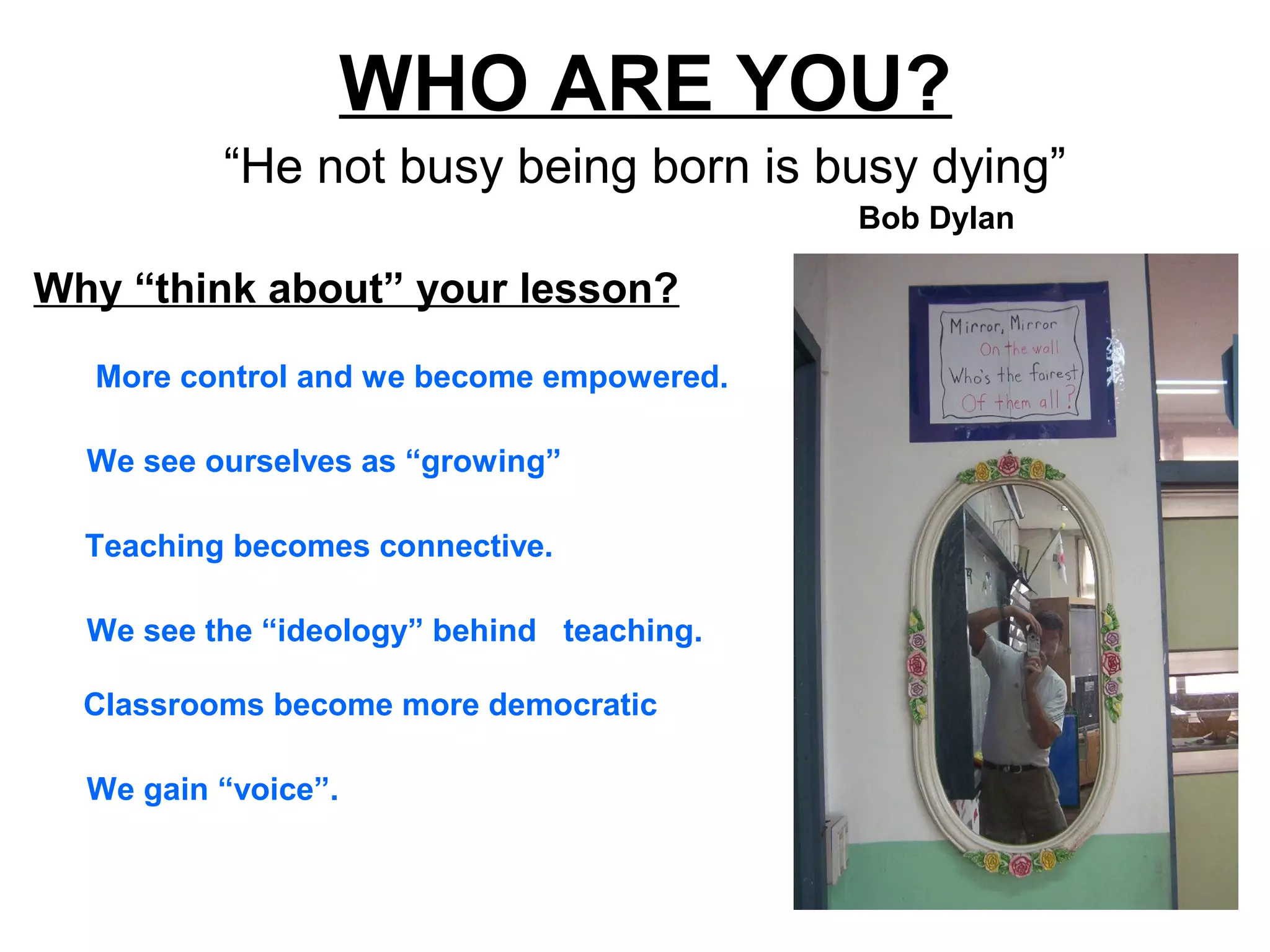 WHO ARE YOU?
“He not busy being born is busy dying”
More control and we become empowered.
Why “think about” your lesson?
Bob Dylan
We gain “voice”.
Classrooms become more democratic
We see the “ideology” behind teaching.
Teaching becomes connective.
We see ourselves as “growing”
 