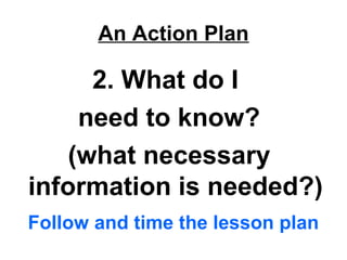 An Action Plan
2. What do I
need to know?
(what necessary
information is needed?)
Follow and time the lesson plan
 