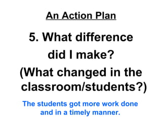 An Action Plan
5. What difference
did I make?
(What changed in the
classroom/students?)
The students got more work done
and in a timely manner.
 