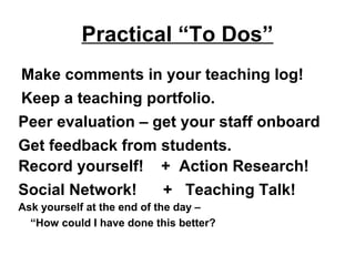 Practical “To Dos”
Make comments in your teaching log!
Keep a teaching portfolio.
Peer evaluation – get your staff onboard
Get feedback from students.
Record yourself! + Action Research!
Social Network! + Teaching Talk!
Ask yourself at the end of the day –
“How could I have done this better?
 