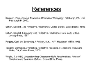 References
Kameen, Paul. Essays Towards a Rhetoric of Pedagogy. Pittsburgh, PA: U of
Pittsburgh P, 2000.
Schon, Donald, The Reflective Practitioner, United States, Basic Books, 1983
Schon, Donald, Educating The Reflective Practitioner, New York, U.S.A.,
Jossey-Bass, 1987
Rogers, Carl. On Becoming A Person, N.Y. , N.Y, Houghton Mifflin, 1995
Taggart, Germaine, Promoting Reflective Teaching in Teachers, Thousand
Oaks, CA, Corwin Press, 2005
Wright, T. (1987) Understanding Classroom Role Relationships, Roles of
Teachers and Learners, Oxford, Oxford Univ. Press.
 