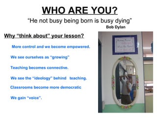 WHO ARE YOU?
“He not busy being born is busy dying”
More control and we become empowered.
Why “think about” your lesson?
Bob Dylan
We gain “voice”.
Classrooms become more democratic
We see the “ideology” behind teaching.
Teaching becomes connective.
We see ourselves as “growing”
 