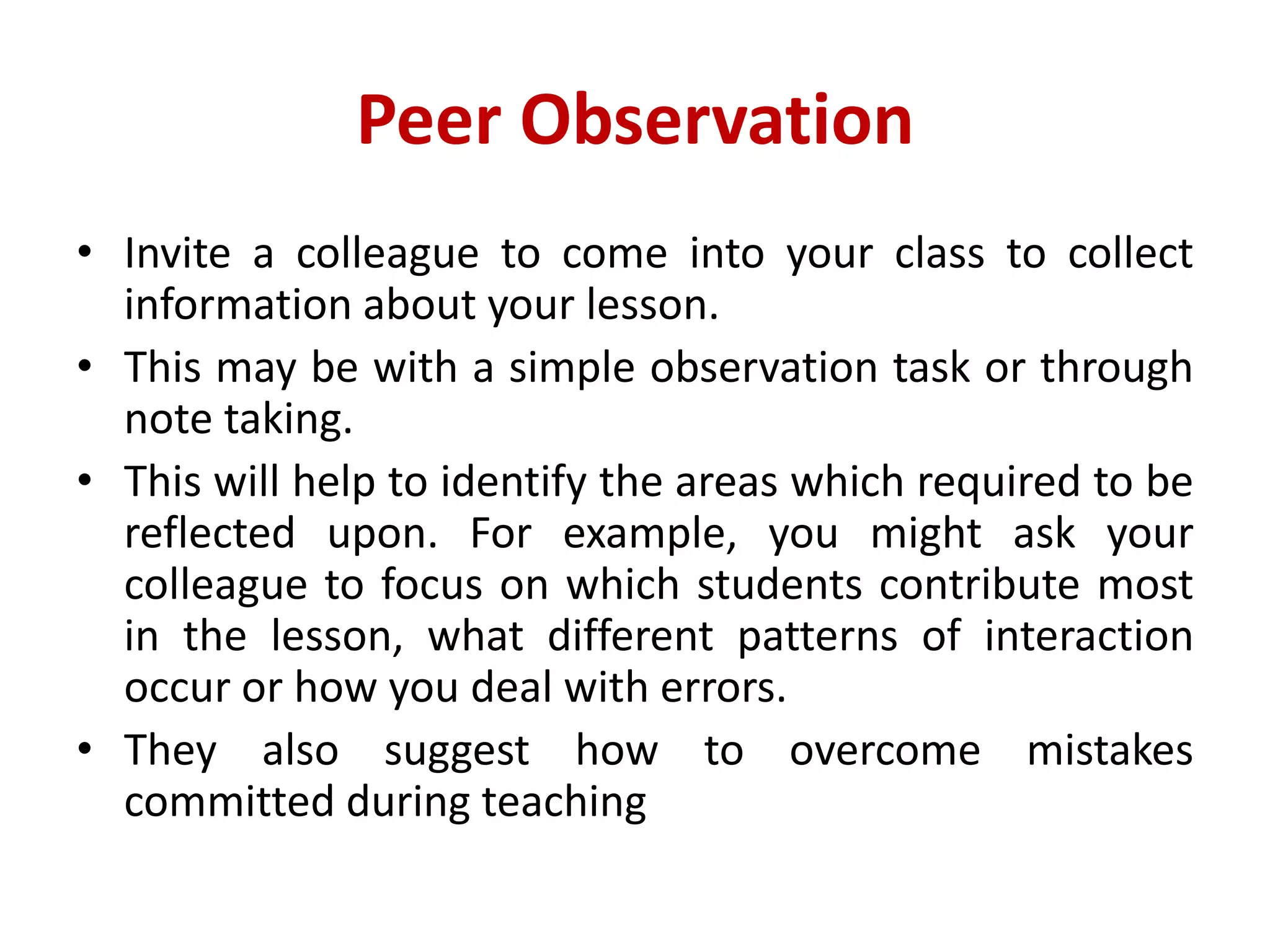 Peer Observation
• Invite a colleague to come into your class to collect
information about your lesson.
• This may be with a simple observation task or through
note taking.
• This will help to identify the areas which required to be
reflected upon. For example, you might ask your
colleague to focus on which students contribute most
in the lesson, what different patterns of interaction
occur or how you deal with errors.
• They also suggest how to overcome mistakes
committed during teaching
 