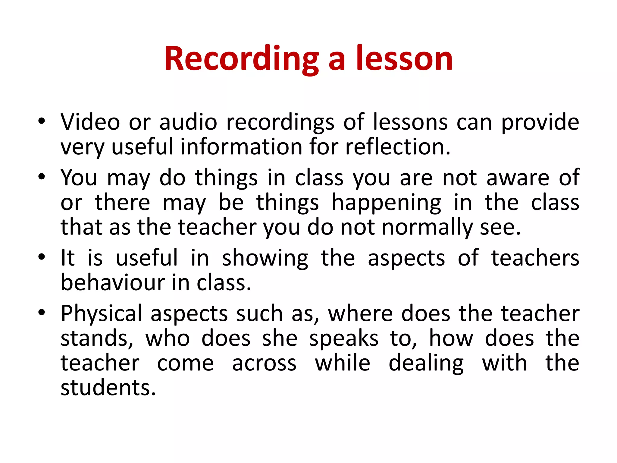 Recording a lesson
• Video or audio recordings of lessons can provide
very useful information for reflection.
• You may do things in class you are not aware of
or there may be things happening in the class
that as the teacher you do not normally see.
• It is useful in showing the aspects of teachers
behaviour in class.
• Physical aspects such as, where does the teacher
stands, who does she speaks to, how does the
teacher come across while dealing with the
students.
 