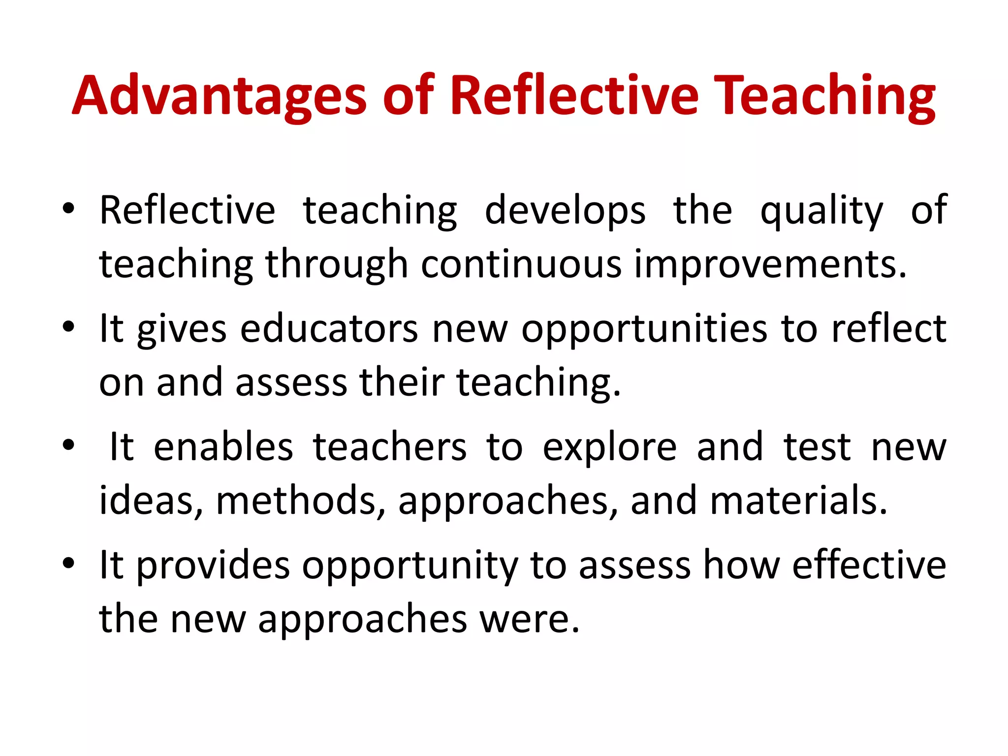 Advantages of Reflective Teaching
• Reflective teaching develops the quality of
teaching through continuous improvements.
• It gives educators new opportunities to reflect
on and assess their teaching.
• It enables teachers to explore and test new
ideas, methods, approaches, and materials.
• It provides opportunity to assess how effective
the new approaches were.
 