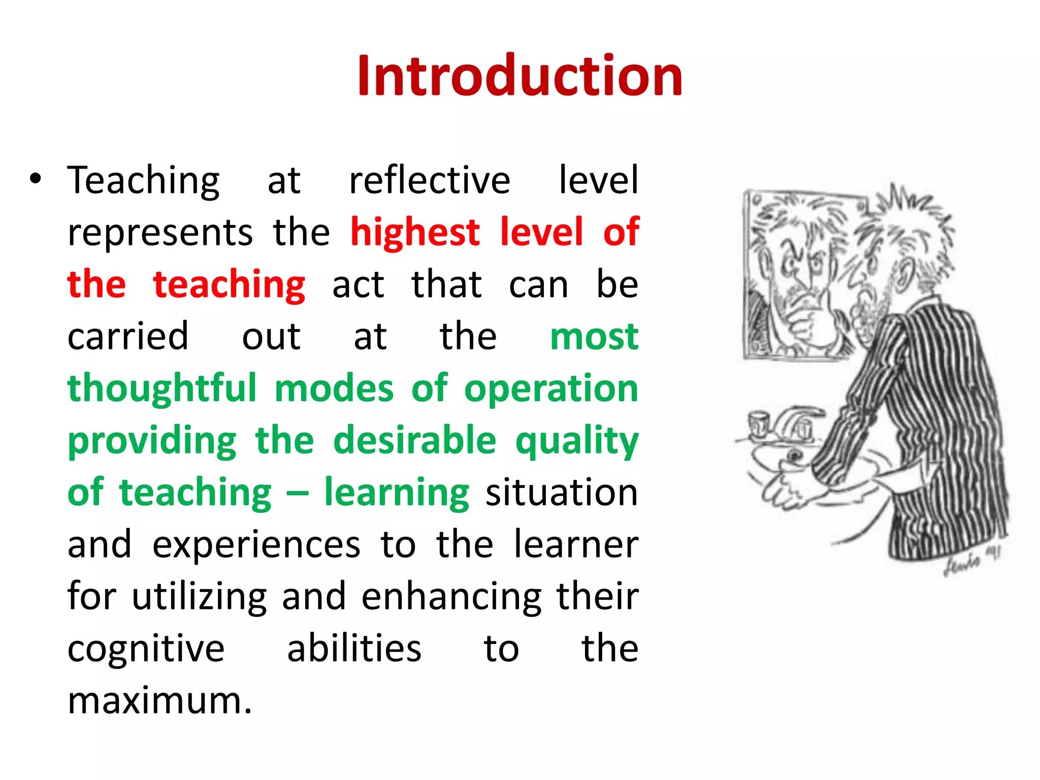 Introduction
• Teaching at reflective level
represents the highest level of
the teaching act that can be
carried out at the most
thoughtful modes of operation
providing the desirable quality
of teaching – learning situation
and experiences to the learner
for utilizing and enhancing their
cognitive abilities to the
maximum.
 