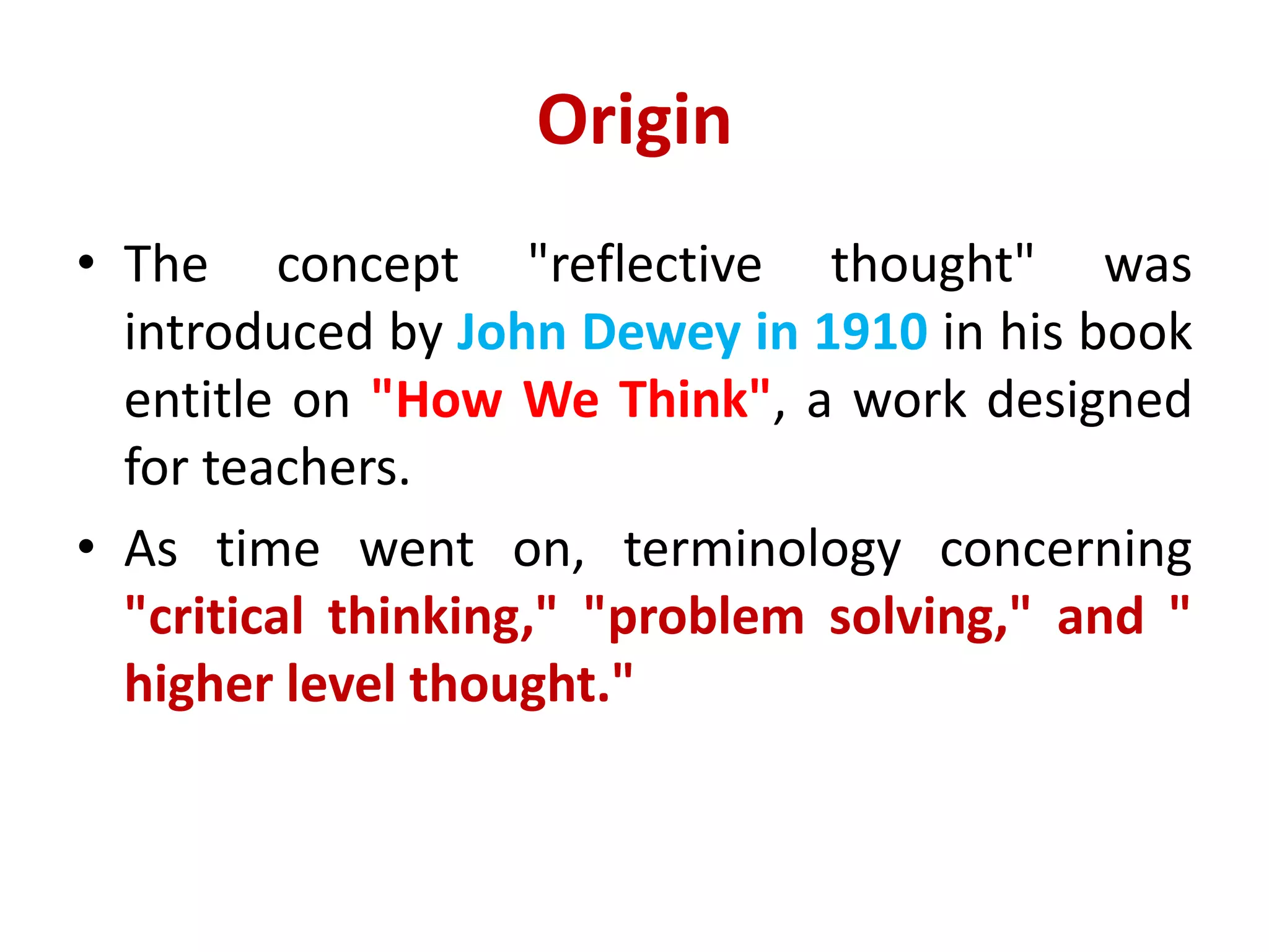 Origin
• The concept "reflective thought" was
introduced by John Dewey in 1910 in his book
entitle on "How We Think", a work designed
for teachers.
• As time went on, terminology concerning
"critical thinking," "problem solving," and "
higher level thought."
 