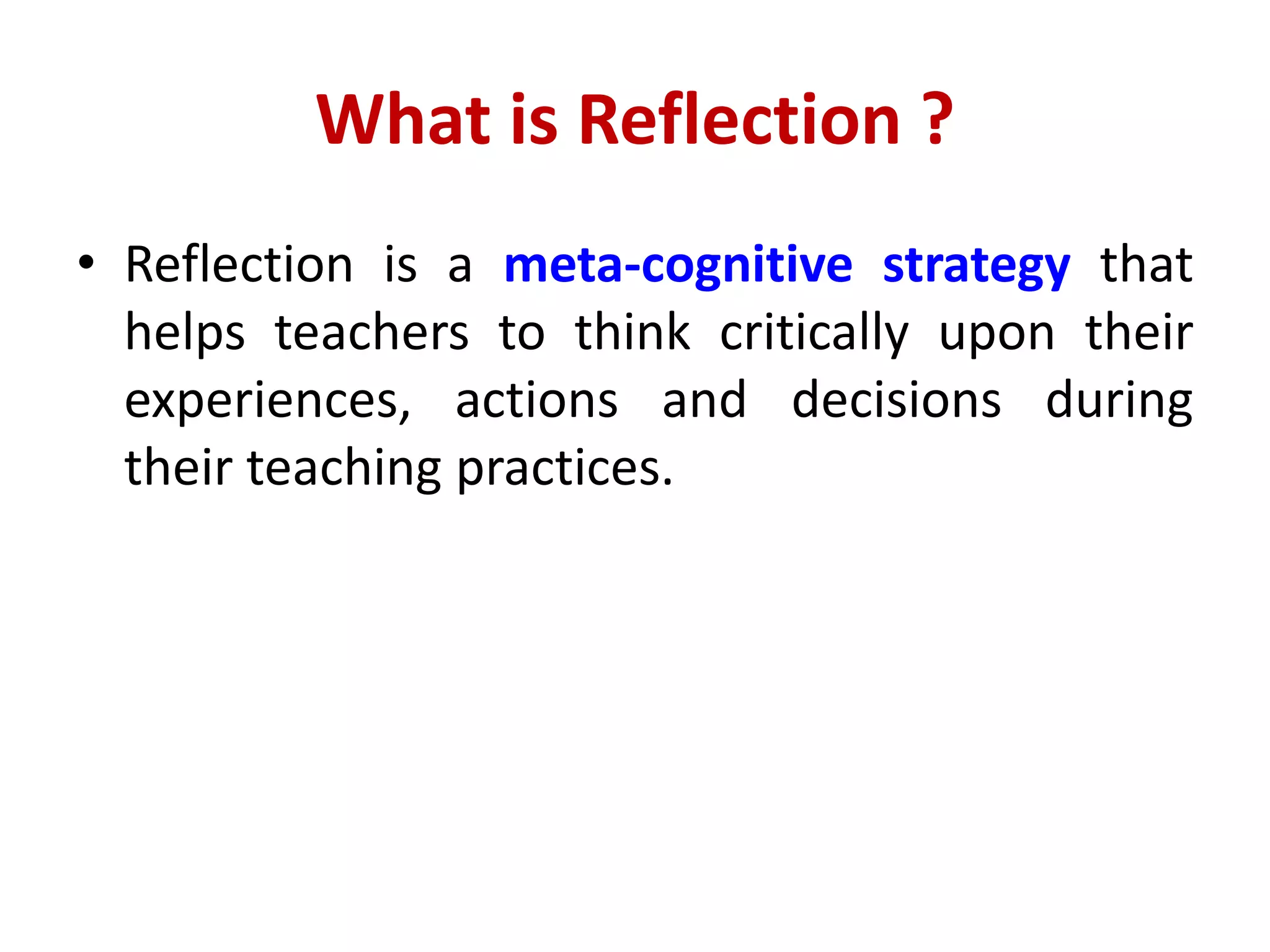 What is Reflection ?
• Reflection is a meta-cognitive strategy that
helps teachers to think critically upon their
experiences, actions and decisions during
their teaching practices.
 