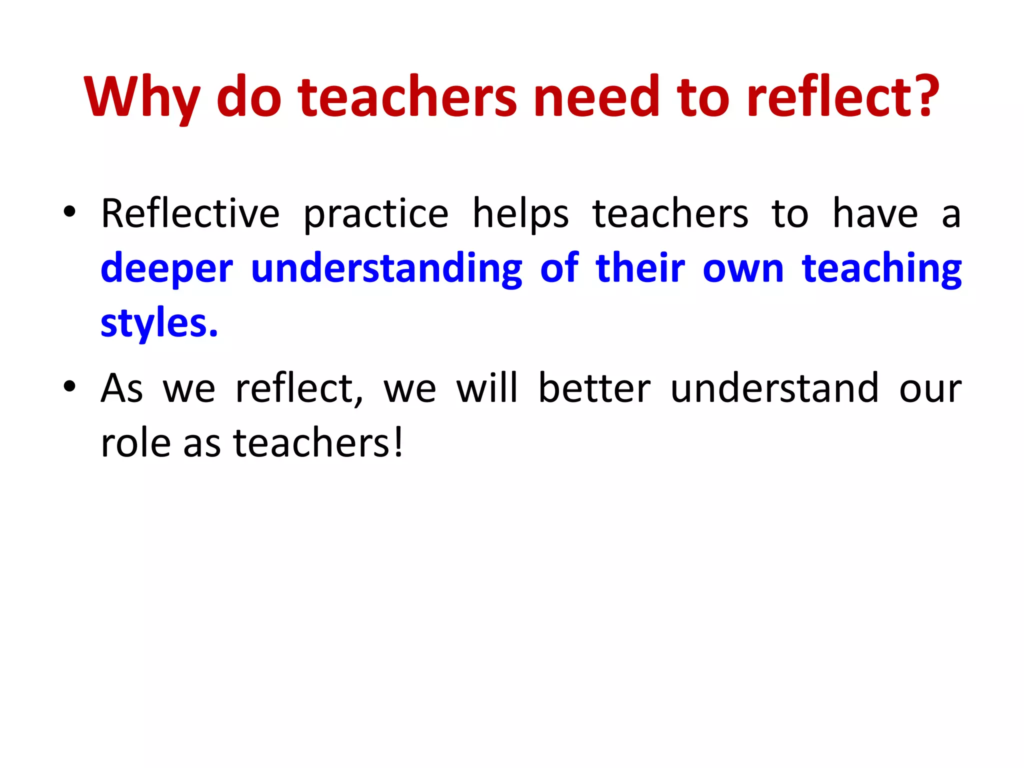 Why do teachers need to reflect?
• Reflective practice helps teachers to have a
deeper understanding of their own teaching
styles.
• As we reflect, we will better understand our
role as teachers!
 