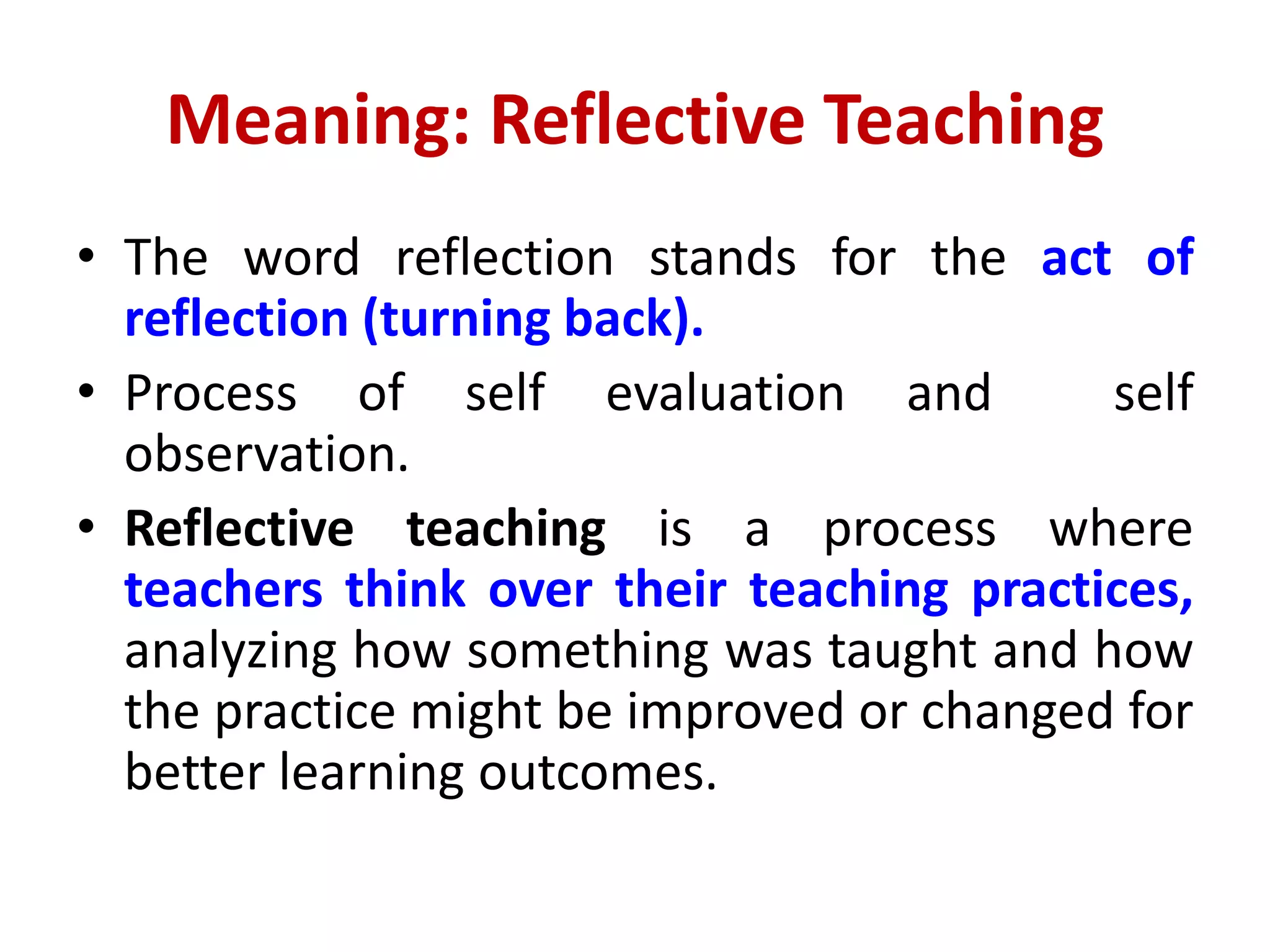 Meaning: Reflective Teaching
• The word reflection stands for the act of
reflection (turning back).
• Process of self evaluation and self
observation.
• Reflective teaching is a process where
teachers think over their teaching practices,
analyzing how something was taught and how
the practice might be improved or changed for
better learning outcomes.
 
