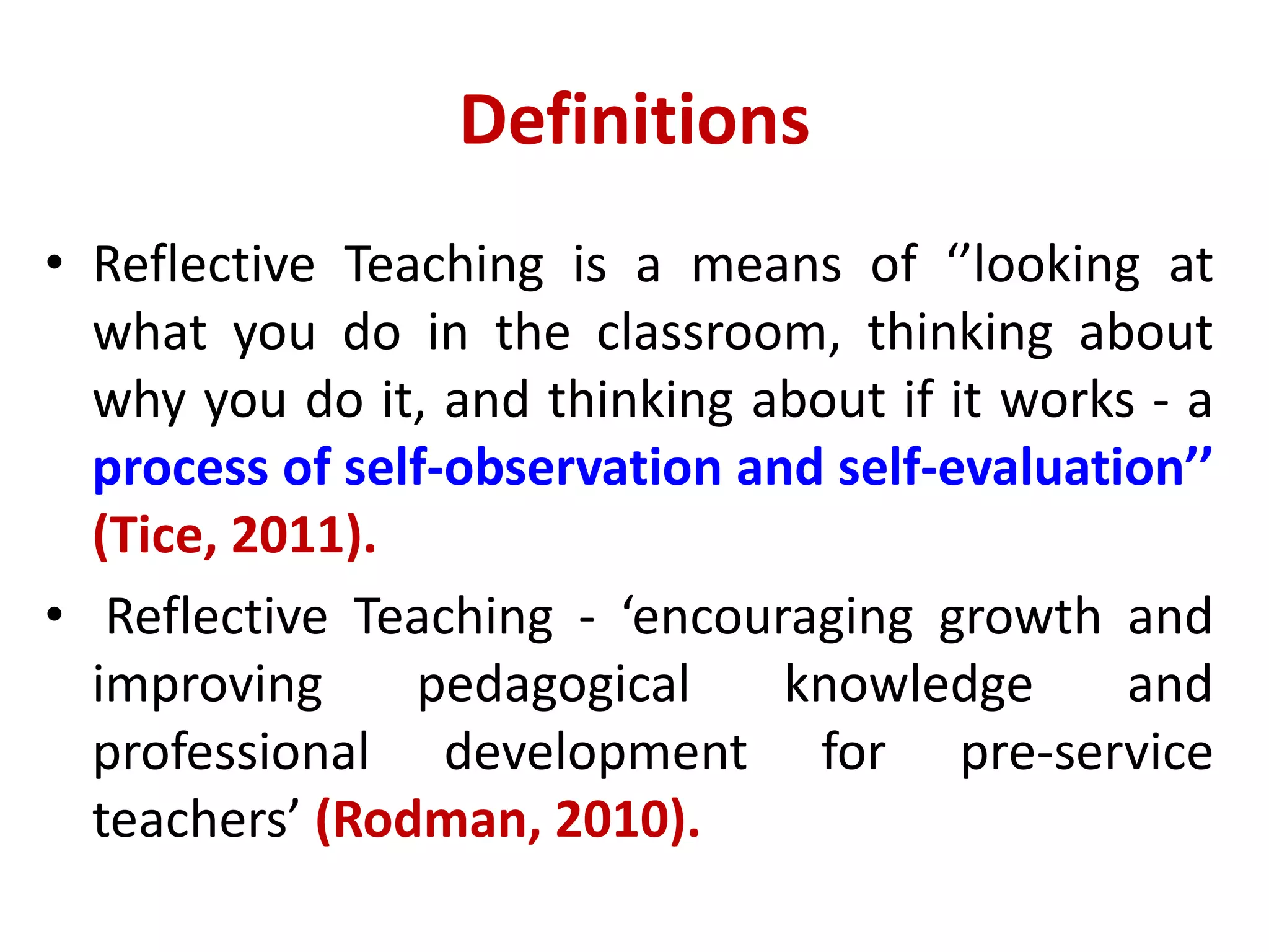 Definitions
• Reflective Teaching is a means of ‘’looking at
what you do in the classroom, thinking about
why you do it, and thinking about if it works - a
process of self-observation and self-evaluation’’
(Tice, 2011).
• Reflective Teaching - ‘encouraging growth and
improving pedagogical knowledge and
professional development for pre-service
teachers’ (Rodman, 2010).
 