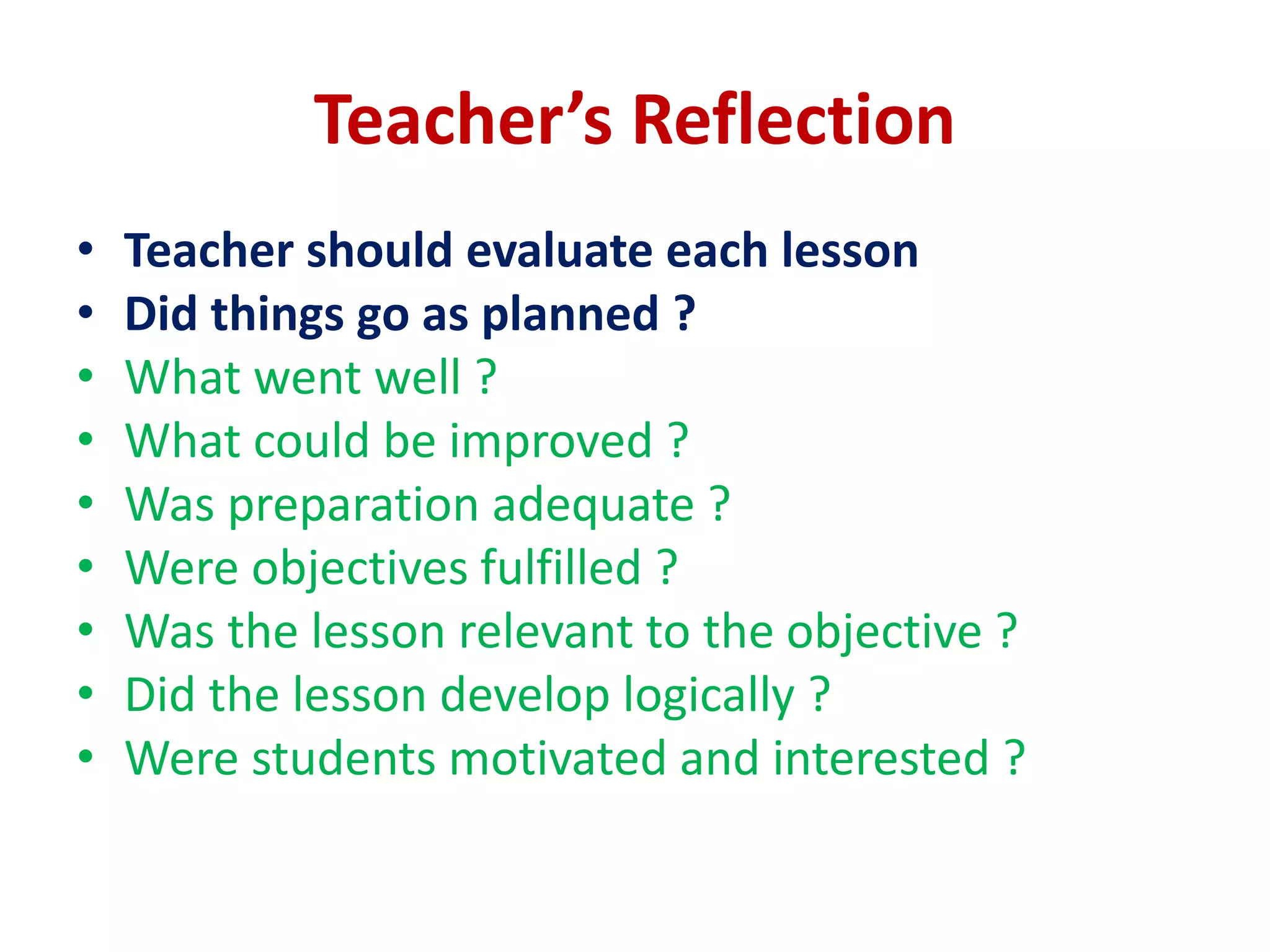 Teacher’s Reflection
• Teacher should evaluate each lesson
• Did things go as planned ?
• What went well ?
• What could be improved ?
• Was preparation adequate ?
• Were objectives fulfilled ?
• Was the lesson relevant to the objective ?
• Did the lesson develop logically ?
• Were students motivated and interested ?
 