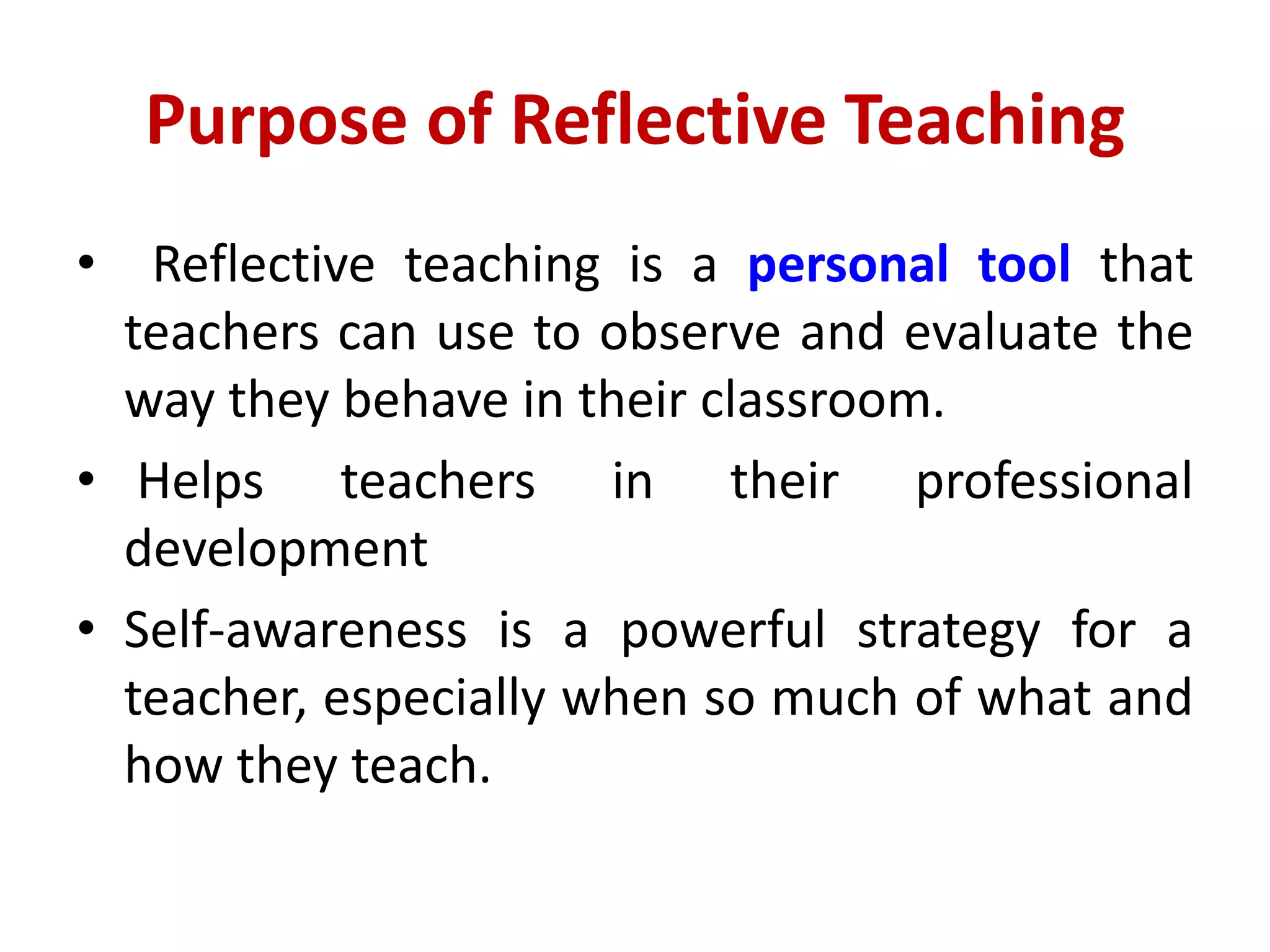 Purpose of Reflective Teaching
• Reflective teaching is a personal tool that
teachers can use to observe and evaluate the
way they behave in their classroom.
• Helps teachers in their professional
development
• Self-awareness is a powerful strategy for a
teacher, especially when so much of what and
how they teach.
 