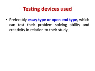 Testing devices used
• Preferably essay type or open end type, which
can test their problem solving ability and
creativity in relation to their study.
 