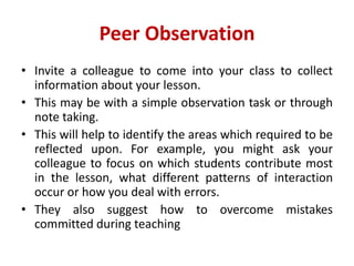 Peer Observation
• Invite a colleague to come into your class to collect
information about your lesson.
• This may be with a simple observation task or through
note taking.
• This will help to identify the areas which required to be
reflected upon. For example, you might ask your
colleague to focus on which students contribute most
in the lesson, what different patterns of interaction
occur or how you deal with errors.
• They also suggest how to overcome mistakes
committed during teaching
 