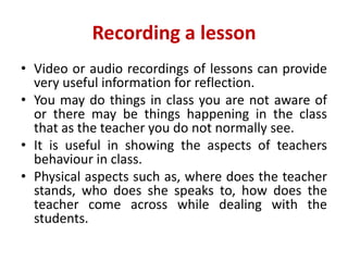 Recording a lesson
• Video or audio recordings of lessons can provide
very useful information for reflection.
• You may do things in class you are not aware of
or there may be things happening in the class
that as the teacher you do not normally see.
• It is useful in showing the aspects of teachers
behaviour in class.
• Physical aspects such as, where does the teacher
stands, who does she speaks to, how does the
teacher come across while dealing with the
students.
 
