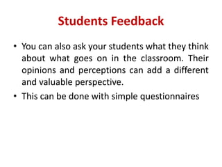 Students Feedback
• You can also ask your students what they think
about what goes on in the classroom. Their
opinions and perceptions can add a different
and valuable perspective.
• This can be done with simple questionnaires
 