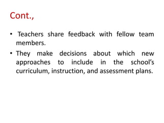 Cont.,
• Teachers share feedback with fellow team
members.
• They make decisions about which new
approaches to include in the school’s
curriculum, instruction, and assessment plans.
 