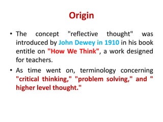 Origin
• The concept "reflective thought" was
introduced by John Dewey in 1910 in his book
entitle on "How We Think", a work designed
for teachers.
• As time went on, terminology concerning
"critical thinking," "problem solving," and "
higher level thought."
 