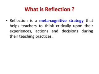 What is Reflection ?
• Reflection is a meta-cognitive strategy that
helps teachers to think critically upon their
experiences, actions and decisions during
their teaching practices.
 