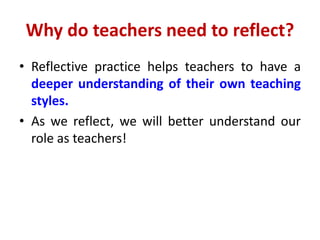 Why do teachers need to reflect?
• Reflective practice helps teachers to have a
deeper understanding of their own teaching
styles.
• As we reflect, we will better understand our
role as teachers!
 