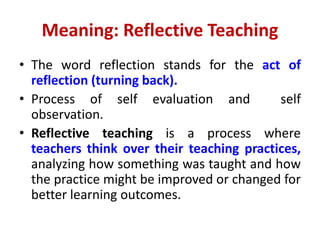 Meaning: Reflective Teaching
• The word reflection stands for the act of
reflection (turning back).
• Process of self evaluation and self
observation.
• Reflective teaching is a process where
teachers think over their teaching practices,
analyzing how something was taught and how
the practice might be improved or changed for
better learning outcomes.
 