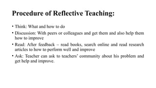 Procedure of Reflective Teaching:
• Think: What and how to do
• Discussion: With peers or colleagues and get them and also help them
how to improve
• Read: After feedback – read books, search online and read research
articles to how to perform well and improve
• Ask: Teacher can ask to teachers’ community about his problem and
get help and improve.
 