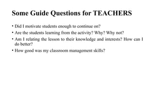 Some Guide Questions for TEACHERS
• Did I motivate students enough to continue on?
• Are the students learning from the activity? Why? Why not?
• Am I relating the lesson to their knowledge and interests? How can I
do better?
• How good was my classroom management skills?
 