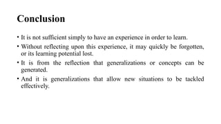 Conclusion
• It is not sufficient simply to have an experience in order to learn.
• Without reflecting upon this experience, it may quickly be forgotten,
or its learning potential lost.
• It is from the reflection that generalizations or concepts can be
generated.
• And it is generalizations that allow new situations to be tackled
effectively.
 