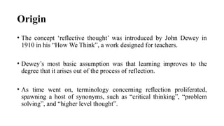 Origin
• The concept ‘reflective thought’ was introduced by John Dewey in
1910 in his “How We Think”, a work designed for teachers.
• Dewey’s most basic assumption was that learning improves to the
degree that it arises out of the process of reflection.
• As time went on, terminology concerning reflection proliferated,
spawning a host of synonyms, such as “critical thinking”, “problem
solving”, and “higher level thought”.
 