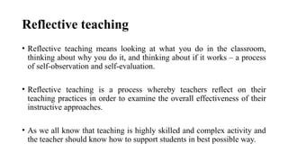 Reflective teaching
• Reflective teaching means looking at what you do in the classroom,
thinking about why you do it, and thinking about if it works – a process
of self-observation and self-evaluation.
• Reflective teaching is a process whereby teachers reflect on their
teaching practices in order to examine the overall effectiveness of their
instructive approaches.
• As we all know that teaching is highly skilled and complex activity and
the teacher should know how to support students in best possible way.
 