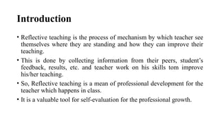 Introduction
• Reflective teaching is the process of mechanism by which teacher see
themselves where they are standing and how they can improve their
teaching.
• This is done by collecting information from their peers, student’s
feedback, results, etc. and teacher work on his skills tom improve
his/her teaching.
• So, Reflective teaching is a mean of professional development for the
teacher which happens in class.
• It is a valuable tool for self-evaluation for the professional growth.
 