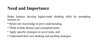 Need and Importance
Helps learners develop higher-order thinking skills by prompting
learners to:
• Relate new knowledge to prior understanding,
• Think in both abstract and conceptual terms
• Apply specific strategies in novel tasks, and
• Understand their own thinking and teaching strategies
 