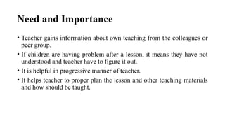 Need and Importance
• Teacher gains information about own teaching from the colleagues or
peer group.
• If children are having problem after a lesson, it means they have not
understood and teacher have to figure it out.
• It is helpful in progressive manner of teacher.
• It helps teacher to proper plan the lesson and other teaching materials
and how should be taught.
 