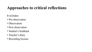 Approaches to critical reflections
It includes:
• Pre-observation
• Observation
• Post observation
• Student’s feedback
• Teacher’s diary
• Recording lessons
 