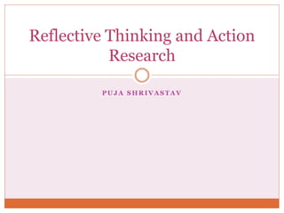 P U J A S H R I V A S T A V
Reflective Thinking and Action
Research
 