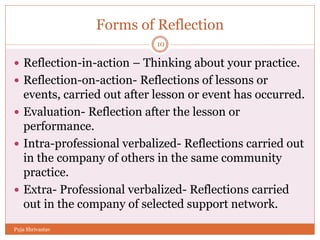 Forms of Reflection
 Reflection-in-action – Thinking about your practice.
 Reflection-on-action- Reflections of lessons or
events, carried out after lesson or event has occurred.
 Evaluation- Reflection after the lesson or
performance.
 Intra-professional verbalized- Reflections carried out
in the company of others in the same community
practice.
 Extra- Professional verbalized- Reflections carried
out in the company of selected support network.
10
Puja Shrivastav
 