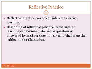 Reflective Practice
 Reflective practice can be considered as ‘active
learning’
 Beginning of reflective practice in the area of
learning can be seen, where one question is
answered by another question so as to challenge the
subject under discussion.
11
Puja Shrivastav
 