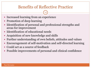 Benefits of Reflective Practice
 Increased learning from an experience
 Promotion of deep learning
 Identification of personal and professional strengths and
areas for improvement
 Identification of educational needs
 Acquisition of new knowledge and skills
 Further understanding of own beliefs, attitudes and values
 Encouragement of self-motivation and self-directed learning
 Could act as a source of feedback
 Possible improvements of personal and clinical confidence
12
Puja Shrivastav
 