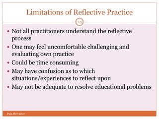 Limitations of Reflective Practice
 Not all practitioners understand the reflective
process
 One may feel uncomfortable challenging and
evaluating own practice
 Could be time consuming
 May have confusion as to which
situations/experiences to reflect upon
 May not be adequate to resolve educational problems
13
Puja Shrivastav
 
