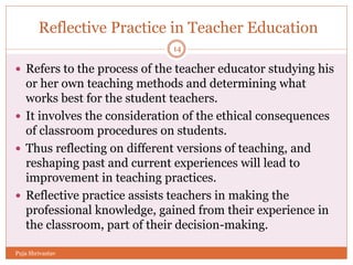 Reflective Practice in Teacher Education
 Refers to the process of the teacher educator studying his
or her own teaching methods and determining what
works best for the student teachers.
 It involves the consideration of the ethical consequences
of classroom procedures on students.
 Thus reflecting on different versions of teaching, and
reshaping past and current experiences will lead to
improvement in teaching practices.
 Reflective practice assists teachers in making the
professional knowledge, gained from their experience in
the classroom, part of their decision-making.
14
Puja Shrivastav
 